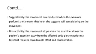 Contd....
• Suggestibility: the movement is reproduced when the examiner
performs a maneuver that he or she suggests will acutely bring on the
movement.
• Distractibility: the movement stops when the examiner draws the
patient’s attention away from the affected body part to perform a
task that requires considerable effort and concentration.
 