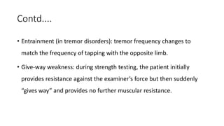 Contd....
• Entrainment (in tremor disorders): tremor frequency changes to
match the frequency of tapping with the opposite limb.
• Give-way weakness: during strength testing, the patient initially
provides resistance against the examiner’s force but then suddenly
“gives way” and provides no further muscular resistance.
 