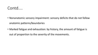 Contd....
• Nonanatomic sensory impairment: sensory deficits that do not follow
anatomic patterns/boundaries
• Marked fatigue and exhaustion: by history, the amount of fatigue is
out of proportion to the severity of the movements.
 