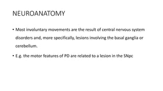 NEUROANATOMY
• Most involuntary movements are the result of central nervous system
disorders and, more specifically, lesions involving the basal ganglia or
cerebellum.
• E.g. the motor features of PD are related to a lesion in the SNpc
 