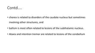 Contd....
• chorea is related to disorders of the caudate nucleus but sometimes
involving other structures, and
• ballism is most often related to lesions of the subthalamic nucleus.
• Ataxia and intention tremor are related to lesions of the cerebellum
 