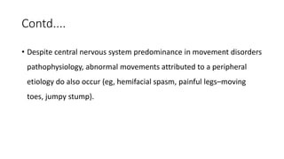 Contd....
• Despite central nervous system predominance in movement disorders
pathophysiology, abnormal movements attributed to a peripheral
etiology do also occur (eg, hemifacial spasm, painful legs–moving
toes, jumpy stump).
 