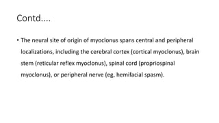 Contd....
• The neural site of origin of myoclonus spans central and peripheral
localizations, including the cerebral cortex (cortical myoclonus), brain
stem (reticular reflex myoclonus), spinal cord (propriospinal
myoclonus), or peripheral nerve (eg, hemifacial spasm).
 
