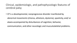 Clinical, epidemiologic, and pathophysiologic features of
cerebral palsy
• CP is a developmental, nonprogressive disorder manifested by
abnormal movements (chorea, athetosis, dystonia), spasticity, and/ or
ataxia accompanied by disturbances of cognition, behavior,
communication, and other neurologic and musculoskeletal problems.
 