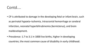 Contd....
• CP is attributed to damage in the developing fetal or infant brain, such
as perinatal hypoxia–ischemia, intracranial hemorrhage or cerebral
infarction, neonatal hyperbilirubinemia (kernicterus), and brain
maldevelopment.
• Prevalence: 1.7 to 3.1 in 1000 live births, higher in developing
countries; the most common cause of disability in early childhood.
 