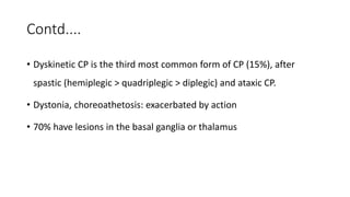 Contd....
• Dyskinetic CP is the third most common form of CP (15%), after
spastic (hemiplegic > quadriplegic > diplegic) and ataxic CP.
• Dystonia, choreoathetosis: exacerbated by action
• 70% have lesions in the basal ganglia or thalamus
 