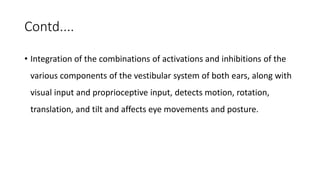 Contd....
• Integration of the combinations of activations and inhibitions of the
various components of the vestibular system of both ears, along with
visual input and proprioceptive input, detects motion, rotation,
translation, and tilt and affects eye movements and posture.
 