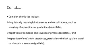 Contd....
• Complex phonic tics include:
linguistically meaningful utterances and verbalizations, such as
shouting of obscenities or profanities (coprolalia),
repetition of someone else’s words or phrases (echolalia), and
repetition of one’s own utterances, particularly the last syllable, word
or phrase in a sentence (palilalia).
 
