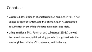 Contd....
• Suppressibility, although characteristic and common in tics, is not
unique or specific for tics, and this phenomenon has been well
documented in other hyperkinetic movement disorders.
• Using functional MRI, Peterson and colleagues (1998a) showed
decreased neuronal activity during periods of suppression in the
ventral globus pallidus (GP), putamen, and thalamus.
 