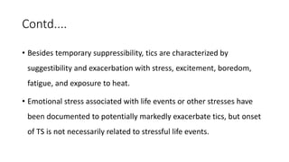 Contd....
• Besides temporary suppressibility, tics are characterized by
suggestibility and exacerbation with stress, excitement, boredom,
fatigue, and exposure to heat.
• Emotional stress associated with life events or other stresses have
been documented to potentially markedly exacerbate tics, but onset
of TS is not necessarily related to stressful life events.
 