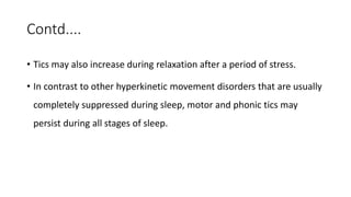 Contd....
• Tics may also increase during relaxation after a period of stress.
• In contrast to other hyperkinetic movement disorders that are usually
completely suppressed during sleep, motor and phonic tics may
persist during all stages of sleep.
 
