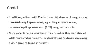 Contd....
• In addition, patients with TS often have disturbances of sleep, such as
increased sleep fragmentation, higher frequency of arousals,
decreased rapid eye movement (REM) sleep, and enuresis.
• Many patients note a reduction in their tics when they are distracted
while concentrating on mental or physical tasks (such as when playing
a video game or during an orgasm).
 