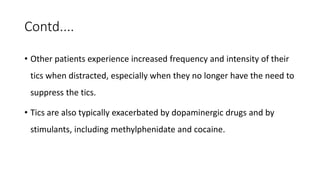 Contd....
• Other patients experience increased frequency and intensity of their
tics when distracted, especially when they no longer have the need to
suppress the tics.
• Tics are also typically exacerbated by dopaminergic drugs and by
stimulants, including methylphenidate and cocaine.
 