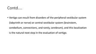 Contd....
• Vertigo can result from disorders of the peripheral vestibular system
(labyrinth or nerve) or central vestibular system (brainstem,
cerebellum, connections, and rarely, cerebrum), and this localization
is the natural next step in the evaluation of vertigo.
 