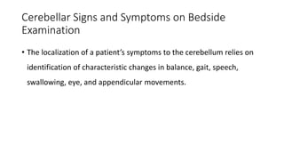 Cerebellar Signs and Symptoms on Bedside
Examination
• The localization of a patient’s symptoms to the cerebellum relies on
identification of characteristic changes in balance, gait, speech,
swallowing, eye, and appendicular movements.
 