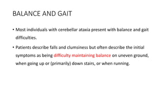 BALANCE AND GAIT
• Most individuals with cerebellar ataxia present with balance and gait
difficulties.
• Patients describe falls and clumsiness but often describe the initial
symptoms as being difficulty maintaining balance on uneven ground,
when going up or (primarily) down stairs, or when running.
 