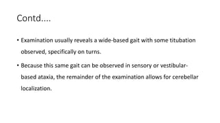Contd....
• Examination usually reveals a wide-based gait with some titubation
observed, specifically on turns.
• Because this same gait can be observed in sensory or vestibular-
based ataxia, the remainder of the examination allows for cerebellar
localization.
 