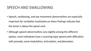 SPEECH AND SWALLOWING
• Speech, swallowing, and eye movement abnormalities are especially
important for cerebellar localization,as these findings indicate that
the lesion is above the spinal cord.
• Although speech abnormalities vary slightly among the different
ataxias, most individuals have a scanning-type speech,with difficulties
with prosody, vocal modulation, articulation, and phonation.
 