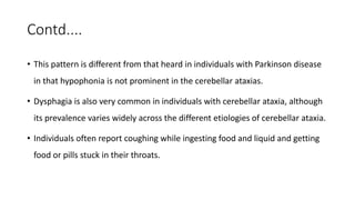 Contd....
• This pattern is different from that heard in individuals with Parkinson disease
in that hypophonia is not prominent in the cerebellar ataxias.
• Dysphagia is also very common in individuals with cerebellar ataxia, although
its prevalence varies widely across the different etiologies of cerebellar ataxia.
• Individuals often report coughing while ingesting food and liquid and getting
food or pills stuck in their throats.
 