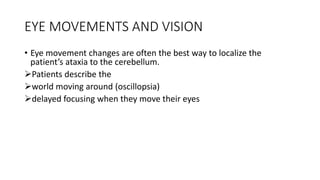 EYE MOVEMENTS AND VISION
• Eye movement changes are often the best way to localize the
patient’s ataxia to the cerebellum.
Patients describe the
world moving around (oscillopsia)
delayed focusing when they move their eyes
 
