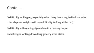 Contd....
difficulty looking up, especially when lying down (eg, individuals who
bench press weights will have difficulty looking at the bar)
difficulty with reading signs when in a moving car; or
challenges looking down long grocery store aisles
 