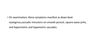 • On examination, these symptoms manifest as down beat
nystagmus,saccadic intrusions on smooth pursuit, square-wave jerks,
and hypermetric and hypometric saccades.
 