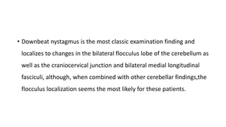 • Downbeat nystagmus is the most classic examination finding and
localizes to changes in the bilateral flocculus lobe of the cerebellum as
well as the craniocervical junction and bilateral medial longitudinal
fasciculi, although, when combined with other cerebellar findings,the
flocculus localization seems the most likely for these patients.
 