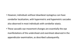 • However, individuals without downbeat nystagmus can have
cerebellar localization, with hypermetric and hypometric saccades
also observed in most individuals with cerebellar ataxia.
• These saccadic eye movement changes are essentially the eye
manifestations of the undershoot and overshoot observed in the
appendicular examination, as described subsequently.
 