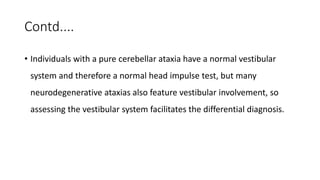 Contd....
• Individuals with a pure cerebellar ataxia have a normal vestibular
system and therefore a normal head impulse test, but many
neurodegenerative ataxias also feature vestibular involvement, so
assessing the vestibular system facilitates the differential diagnosis.
 