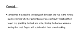 Contd....
• Sometimes it is possible to distinguish between the two in the history
by determining whether patients experience difficulty meeting their
target (eg, grabbing the fork and knife, finding the button) versus a
feeling that their fingers will not do what their brain is asking.
 