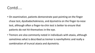Contd....
• On examination, patients demonstrate past pointing on the finger
chase test, dysdiadochokinesia, and dysmetria on the finger-to-nose
test, although often a finger-to-chin test is better to ensure that
patients do not hit themselves in the eye.
• Tremors are also commonly noted in individuals with ataxia, although
sometimes what is described as tremor is nonrhythmic and really a
combination of truncal ataxia and dysmetria.
 