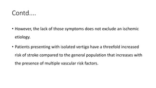 Contd....
• However, the lack of those symptoms does not exclude an ischemic
etiology.
• Patients presenting with isolated vertigo have a threefold increased
risk of stroke compared to the general population that increases with
the presence of multiple vascular risk factors.
 