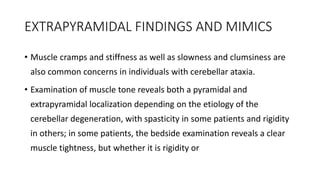 EXTRAPYRAMIDAL FINDINGS AND MIMICS
• Muscle cramps and stiffness as well as slowness and clumsiness are
also common concerns in individuals with cerebellar ataxia.
• Examination of muscle tone reveals both a pyramidal and
extrapyramidal localization depending on the etiology of the
cerebellar degeneration, with spasticity in some patients and rigidity
in others; in some patients, the bedside examination reveals a clear
muscle tightness, but whether it is rigidity or
 