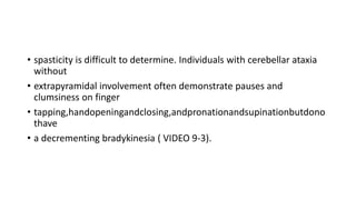 • spasticity is difficult to determine. Individuals with cerebellar ataxia
without
• extrapyramidal involvement often demonstrate pauses and
clumsiness on finger
• tapping,handopeningandclosing,andpronationandsupinationbutdono
thave
• a decrementing bradykinesia ( VIDEO 9-3).
 