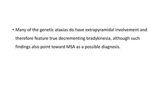 • Many of the genetic ataxias do have extrapyramidal involvement and
therefore feature true decrementing bradykinesia, although such
findings also point toward MSA as a possible diagnosis.
 