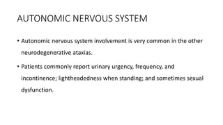AUTONOMIC NERVOUS SYSTEM
• Autonomic nervous system involvement is very common in the other
neurodegenerative ataxias.
• Patients commonly report urinary urgency, frequency, and
incontinence; lightheadedness when standing; and sometimes sexual
dysfunction.
 