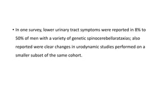 • In one survey, lower urinary tract symptoms were reported in 8% to
50% of men with a variety of genetic spinocerebellarataxias; also
reported were clear changes in urodynamic studies performed on a
smaller subset of the same cohort.
 