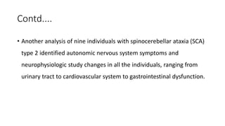 Contd....
• Another analysis of nine individuals with spinocerebellar ataxia (SCA)
type 2 identified autonomic nervous system symptoms and
neurophysiologic study changes in all the individuals, ranging from
urinary tract to cardiovascular system to gastrointestinal dysfunction.
 