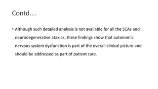 Contd....
• Although such detailed analysis is not available for all the SCAs and
neurodegenerative ataxias, these findings show that autonomic
nervous system dysfunction is part of the overall clinical picture and
should be addressed as part of patient care.
 