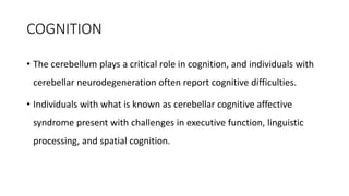 COGNITION
• The cerebellum plays a critical role in cognition, and individuals with
cerebellar neurodegeneration often report cognitive difficulties.
• Individuals with what is known as cerebellar cognitive affective
syndrome present with challenges in executive function, linguistic
processing, and spatial cognition.
 