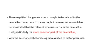 • These cognitive changes were once thought to be related to the
cerebellar connections to the cortex, but more recent research has
demonstrated that the relevant processes occur in the cerebellum
itself, particularly the more posterior part of the cerebellum,
• with the anterior cerebellumbeing more related to motor processes.
 