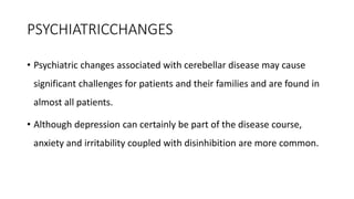 PSYCHIATRICCHANGES
• Psychiatric changes associated with cerebellar disease may cause
significant challenges for patients and their families and are found in
almost all patients.
• Although depression can certainly be part of the disease course,
anxiety and irritability coupled with disinhibition are more common.
 