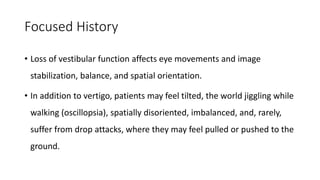 Focused History
• Loss of vestibular function affects eye movements and image
stabilization, balance, and spatial orientation.
• In addition to vertigo, patients may feel tilted, the world jiggling while
walking (oscillopsia), spatially disoriented, imbalanced, and, rarely,
suffer from drop attacks, where they may feel pulled or pushed to the
ground.
 