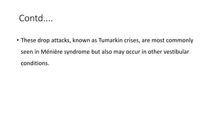 Contd....
• These drop attacks, known as Tumarkin crises, are most commonly
seen in Ménière syndrome but also may occur in other vestibular
conditions.
 