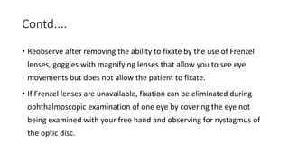 Contd....
• Reobserve after removing the ability to fixate by the use of Frenzel
lenses, goggles with magnifying lenses that allow you to see eye
movements but does not allow the patient to fixate.
• If Frenzel lenses are unavailable, fixation can be eliminated during
ophthalmoscopic examination of one eye by covering the eye not
being examined with your free hand and observing for nystagmus of
the optic disc.
 