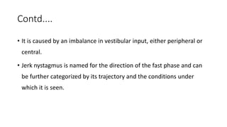 Contd....
• It is caused by an imbalance in vestibular input, either peripheral or
central.
• Jerk nystagmus is named for the direction of the fast phase and can
be further categorized by its trajectory and the conditions under
which it is seen.
 