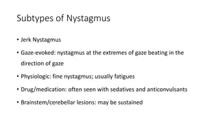 Subtypes of Nystagmus
• Jerk Nystagmus
• Gaze-evoked: nystagmus at the extremes of gaze beating in the
direction of gaze
• Physiologic: fine nystagmus; usually fatigues
• Drug/medication: often seen with sedatives and anticonvulsants
• Brainstem/cerebellar lesions: may be sustained
 