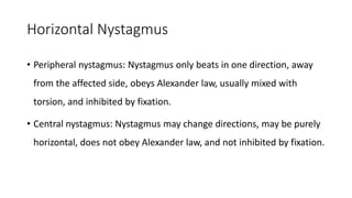Horizontal Nystagmus
• Peripheral nystagmus: Nystagmus only beats in one direction, away
from the affected side, obeys Alexander law, usually mixed with
torsion, and inhibited by fixation.
• Central nystagmus: Nystagmus may change directions, may be purely
horizontal, does not obey Alexander law, and not inhibited by fixation.
 