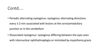 Contd....
• Periodic alternating nystagmus: nystagmus alternating directions
every 1-2 min associated with lesions at the cervicomedullary
junction or in the cerebellum
• Dissociated nystagmus: nystagmus differing between the eyes seen
with internuclear ophthalmoplegia or mimicked by myasthenia gravis
 