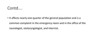 Contd....
• It affects nearly one-quarter of the general population and is a
common complaint in the emergency room and in the office of the
neurologist, otolaryngologist, and internist.
 